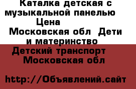 Каталка детская с музыкальной панелью. › Цена ­ 1 200 - Московская обл. Дети и материнство » Детский транспорт   . Московская обл.